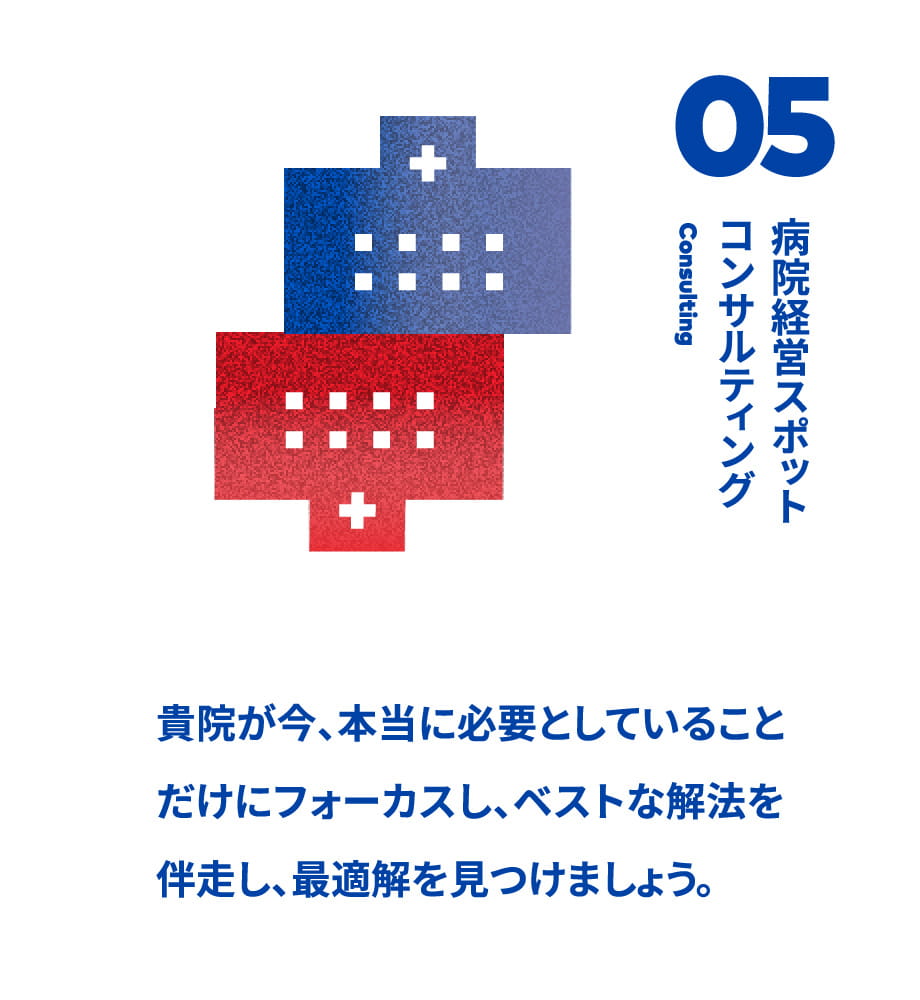 05病院経営スポットコンサルティング 貴院が今、本当に必要としていることだけにフォーカスし、ベストな解法を伴走し、最適解を見つけましょう。